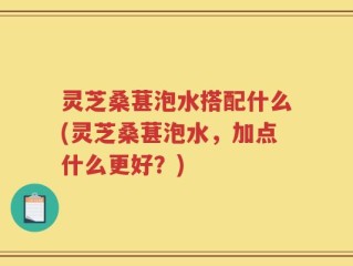 灵芝桑葚泡水搭配什么(灵芝桑葚泡水，加点什么更好？)