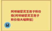 阿坝破壁灵芝孢子粉价格(阿坝破壁灵芝孢子粉价格大幅降低)