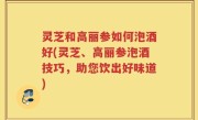 灵芝和高丽参如何泡酒好(灵芝、高丽参泡酒技巧，助您饮出好味道)