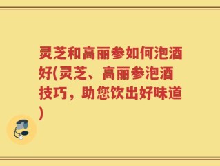 灵芝和高丽参如何泡酒好(灵芝、高丽参泡酒技巧，助您饮出好味道)