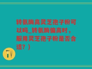 转氨酶高灵芝孢子粉可以吗_转氨酶偏高时，服用灵芝孢子粉是否合适？)