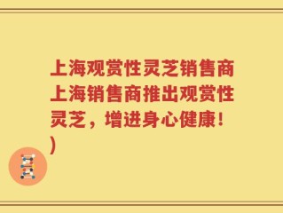 上海观赏性灵芝销售商上海销售商推出观赏性灵芝，增进身心健康！)
