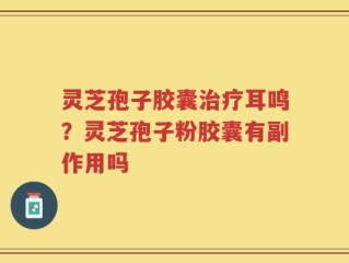 灵芝孢子胶囊治疗耳鸣？灵芝孢子粉胶囊有副作用吗