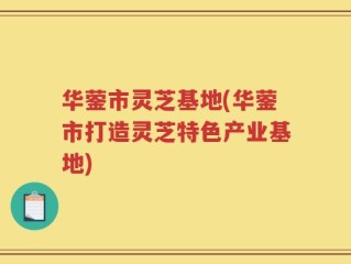 华蓥市灵芝基地(华蓥市打造灵芝特色产业基地)