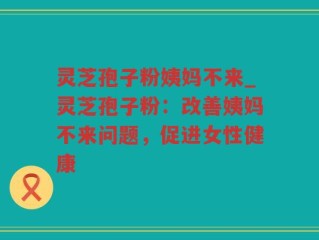 灵芝孢子粉姨妈不来_灵芝孢子粉：改善姨妈不来问题，促进女性健康