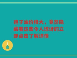 孢子油价格大，竟然隐藏着这些令人惊讶的立即点击了解详情