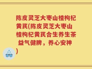 陈皮灵芝大枣山楂枸杞黄芪(陈皮灵芝大枣山楂枸杞黄芪合生养生茶 益气健脾，养心安神)
