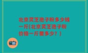 北京灵芝孢子粉多少钱一斤(北京灵芝孢子粉价格一斤要多少？)