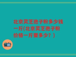 北京灵芝孢子粉多少钱一斤(北京灵芝孢子粉价格一斤要多少？)