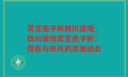灵芝孢子粉四川道地_四川道地灵芝孢子粉：传统与现代的完美结合