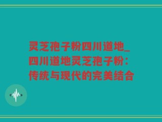 灵芝孢子粉四川道地_四川道地灵芝孢子粉：传统与现代的完美结合