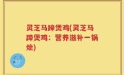 灵芝马蹄煲鸡(灵芝马蹄煲鸡：营养滋补一锅烩)