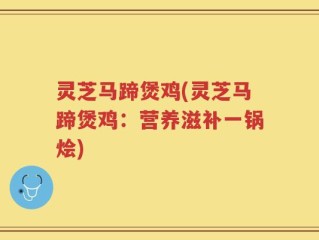 灵芝马蹄煲鸡(灵芝马蹄煲鸡：营养滋补一锅烩)