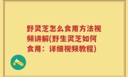 野灵芝怎么食用方法视频讲解(野生灵芝如何食用：详细视频教程)