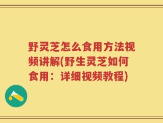 野灵芝怎么食用方法视频讲解(野生灵芝如何食用：详细视频教程)