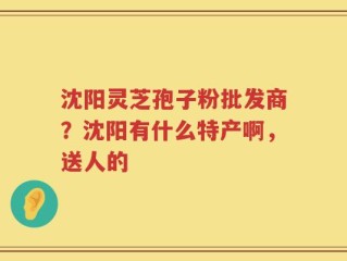 沈阳灵芝孢子粉批发商？沈阳有什么特产啊，送人的