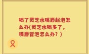 喝了灵芝水嘴唇起泡怎么办(灵芝水喝多了，嘴唇冒泡怎么办？)