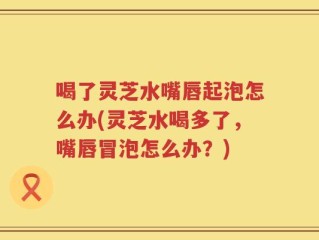 喝了灵芝水嘴唇起泡怎么办(灵芝水喝多了，嘴唇冒泡怎么办？)