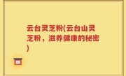云台灵芝粉(云台山灵芝粉，滋养健康的秘密)