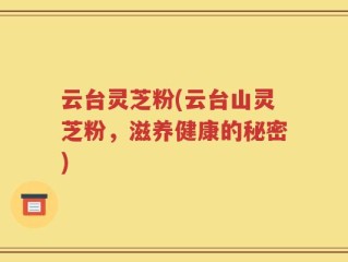 云台灵芝粉(云台山灵芝粉，滋养健康的秘密)