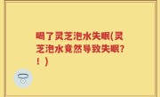 喝了灵芝泡水失眠(灵芝泡水竟然导致失眠？！)