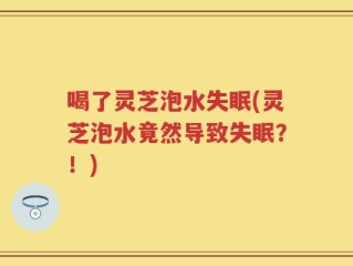 喝了灵芝泡水失眠(灵芝泡水竟然导致失眠？！)