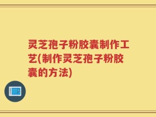 灵芝孢子粉胶囊制作工艺(制作灵芝孢子粉胶囊的方法)