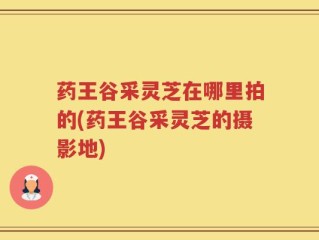药王谷采灵芝在哪里拍的(药王谷采灵芝的摄影地)