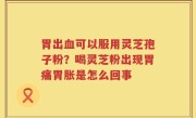 胃出血可以服用灵芝孢子粉？喝灵芝粉出现胃痛胃胀是怎么回事