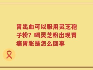 胃出血可以服用灵芝孢子粉？喝灵芝粉出现胃痛胃胀是怎么回事