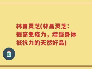 林昌灵芝(林昌灵芝：提高免疫力，增强身体抵抗力的天然好品)