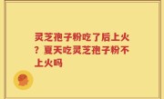 灵芝孢子粉吃了后上火？夏天吃灵芝孢子粉不上火吗