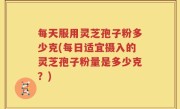 每天服用灵芝孢子粉多少克(每日适宜摄入的灵芝孢子粉量是多少克？)