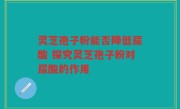 灵芝孢子粉能否降低尿酸 探究灵芝孢子粉对尿酸的作用