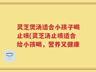 灵芝煲汤适合小孩子喝止咳(灵芝汤止咳适合给小孩喝，营养又健康