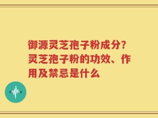 御源灵芝孢子粉成分？灵芝孢子粉的功效、作用及禁忌是什么