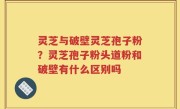 灵芝与破壁灵芝孢子粉？灵芝孢子粉头道粉和破壁有什么区别吗