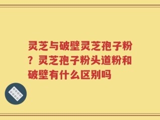 灵芝与破壁灵芝孢子粉？灵芝孢子粉头道粉和破壁有什么区别吗