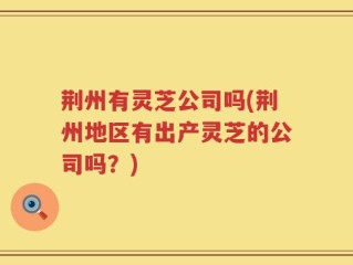 荆州有灵芝公司吗(荆州地区有出产灵芝的公司吗？)