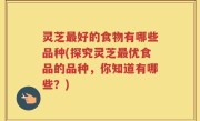 灵芝最好的食物有哪些品种(探究灵芝最优食品的品种，你知道有哪些？)