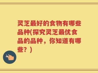灵芝最好的食物有哪些品种(探究灵芝最优食品的品种，你知道有哪些？)