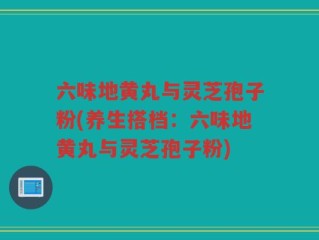 六味地黄丸与灵芝孢子粉(养生搭档：六味地黄丸与灵芝孢子粉)