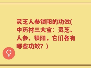 灵芝人参锁阳的功效(中药材三大宝：灵芝、人参、锁阳，它们各有哪些功效？)