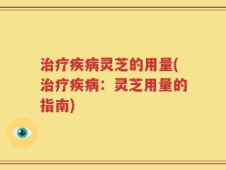 治疗疾病灵芝的用量(治疗疾病：灵芝用量的指南)