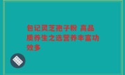 包记灵芝孢子粉 高品质养生之选营养丰富功效多