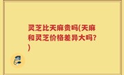 灵芝比天麻贵吗(天麻和灵芝价格差异大吗？)
