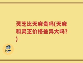 灵芝比天麻贵吗(天麻和灵芝价格差异大吗？)