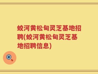 蛟河黄松甸灵芝基地招聘(蛟河黄松甸灵芝基地招聘信息)