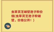 虫草灵芝破壁孢子粉价格(虫草灵芝孢子粉破壁，价格公开！)