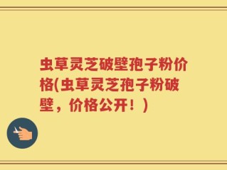 虫草灵芝破壁孢子粉价格(虫草灵芝孢子粉破壁，价格公开！)